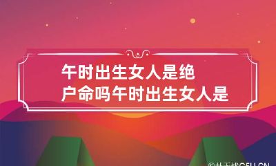 午时出生女人是绝户命吗 午时出生女人是绝户命历初几女人有富婆命