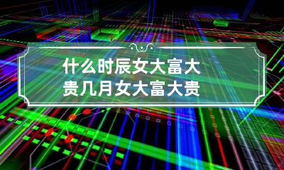 什么时辰女大富大贵 几月女大富大贵