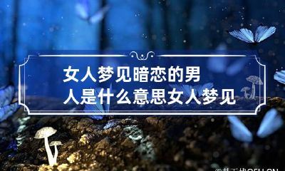 女人梦见暗恋的男人是什么意思 女人梦见暗恋的男人是什么意思周公解梦