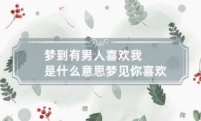 梦到有男人喜欢我是什么意思 梦见你喜欢的男人是什么意思