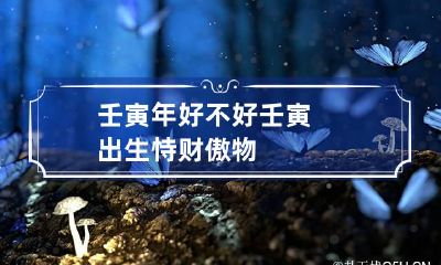 壬寅年好不好 壬寅出生恃财傲物
