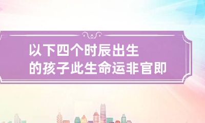 以下四个时辰出生的孩子 此生命运非官即贵