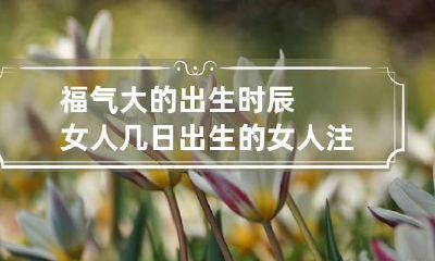 福气大的出生时辰女人 几日出生的女人注定大富大贵命