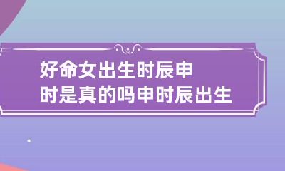 好命女出生时辰申时是真的吗 申时辰出生的女孩好不好