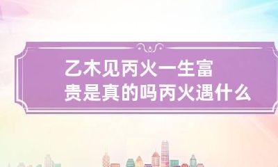 乙木见丙火一生富贵是真的吗 丙火遇什么富贵