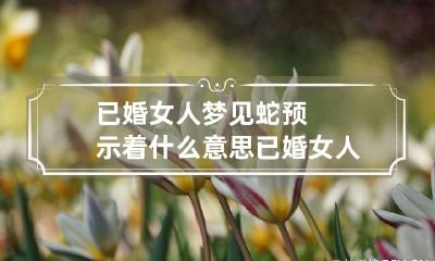 已婚女人梦见蛇预示着什么意思 已婚女人梦到蛇预示着什么意思