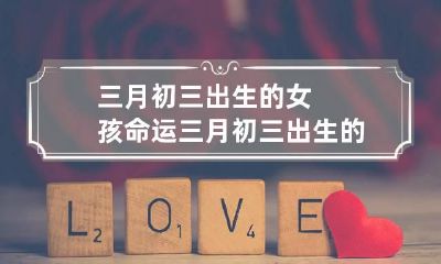 三月初三出生的女孩命运 三月初三出生的女孩命运对兄弟姐妹