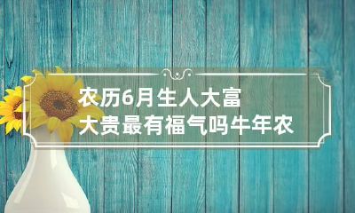 农历6月生人大富大贵最有福气吗 牛年农历6月生人大富大贵
