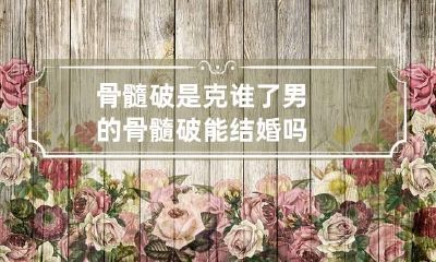 骨髓破是克谁了 男的骨髓破能结婚吗