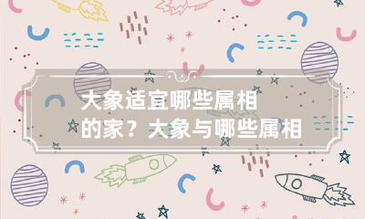 大象适宜哪些属相的家？大象与哪些属相相克？