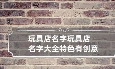 玩具店名字 玩具店名字大全特色有创意