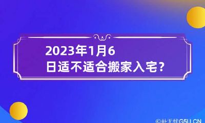 2023年1月6日适不适合搬家入宅？ 2023年1月6日宜搬家吗