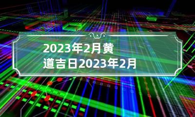 2023年2月黄道吉日 2023年2月黄道吉日一览表|黄历凶吉