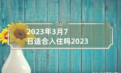 2023年3月7日适合入住吗 2023年3月7日适合搬家入宅黄道吉日