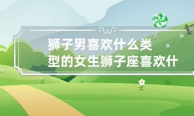 狮子男喜欢什么类型的女生 狮子座喜欢什么长相的女生