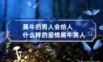 属牛的男人会给人什么样的爱情 属牛男人的感情性格特点
