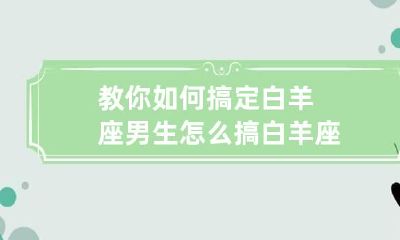 教你如何搞定白羊座男生 怎么搞白羊座