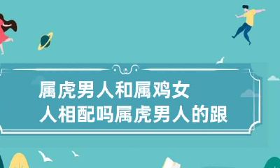 属虎男人和属鸡女人相配吗 属虎男人的跟鸡女人相配吗