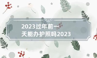 2023过年前一天能办护照吗 2023年过年后可以办护照吗