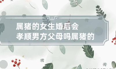 属猪的女生婚后会孝顺男方父母吗 属猪的女孩婚姻如何