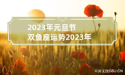 2023年元旦节双鱼座运势 2023年元旦节双鱼座运势及运程