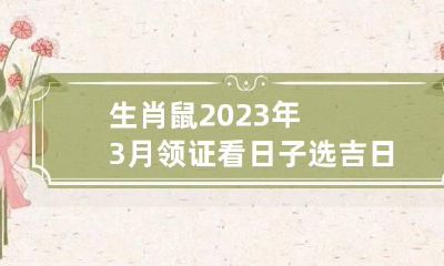 生肖鼠2023年3月领证看日子选吉日 属鼠的2023年结婚的好日子