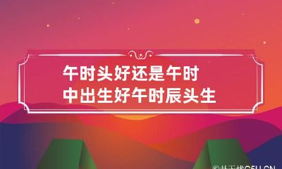 午时头好还是午时中出生好 午时辰头生