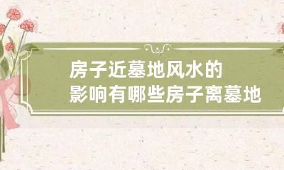 房子近墓地风水的影响有哪些 房子离墓地比较近有影响吗
