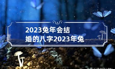 2023兔年会结婚的八字 2023年兔年结婚