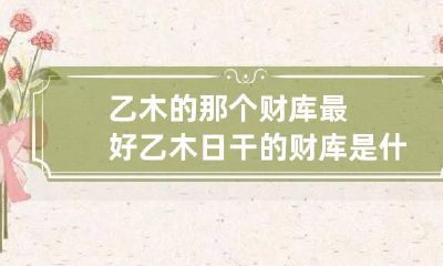 乙木的那个财库最好 乙木日干的财库是什么