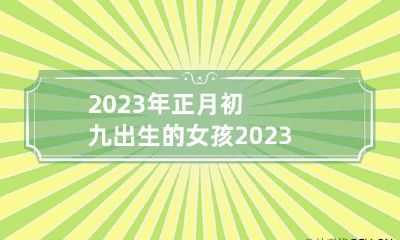 2023年正月初九出生的女孩 2023年正月初九出生的女孩辰时