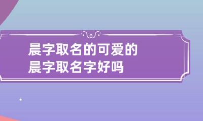 晨字取名的可爱的 晨字取名字好吗