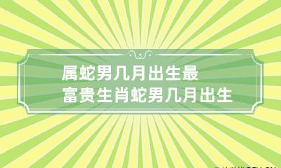 属蛇男几月出生最富贵 生肖蛇男几月出生命苦