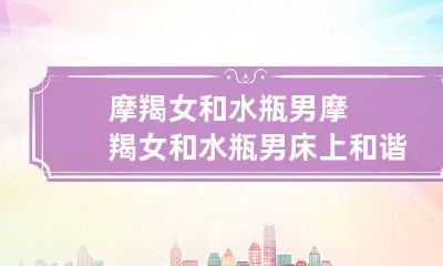 摩羯女和水瓶男 摩羯女和水瓶男床上和谐吗