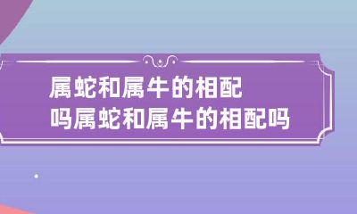 属蛇和属牛的相配吗 属蛇和属牛的相配吗婚姻如何