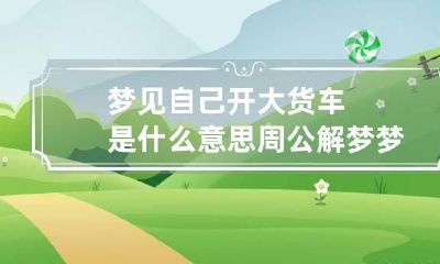 梦见自己开大货车是什么意思 周公解梦梦见自己开大货车是什么意思