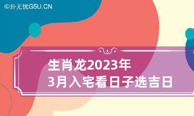 生肖龙2023年3月入宅看日子选吉日 属龙的2023年3月哪天搬家最好