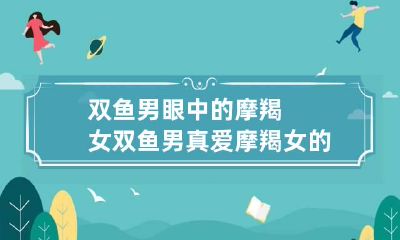 双鱼男眼中的摩羯女 双鱼男真爱摩羯女的表现