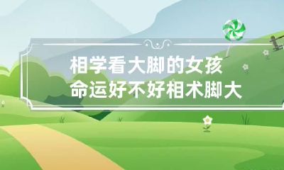 相学看大脚的女孩命运好不好 相术脚大