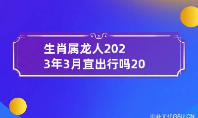 生肖属龙人2023年3月宜出行吗 2023年属龙人三月出行吉日