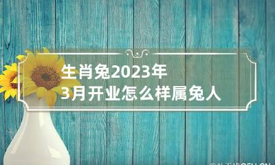 生肖兔2023年3月开业怎么样 属兔人2023年3月开业黄道吉日