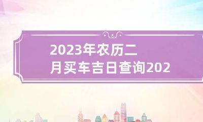 2023年农历二月买车吉日查询 2023年农历二月买车吉日查询