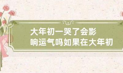 大年初一哭了会影响运气吗 如果在大年初一哭的话会不会那一年都是倒霉的?