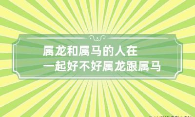 属龙和属马的人在一起好不好 属龙跟属马的合适吗