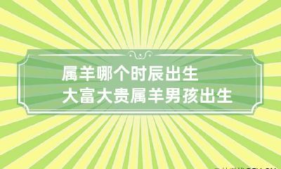 属羊哪个时辰出生大富大贵 属羊男孩出生的四个最佳时辰