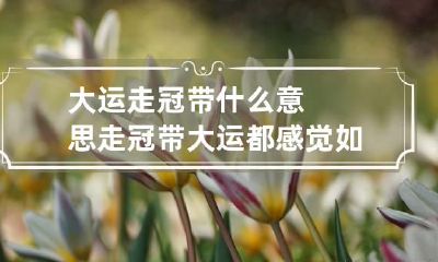 大运走冠带什么意思 走冠带大运都感觉如何