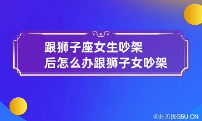 跟狮子座女生吵架后怎么办 跟狮子女吵架后是冷战还是纠缠
