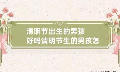 清明节出生的男孩好吗 清明节生的男孩怎么取名