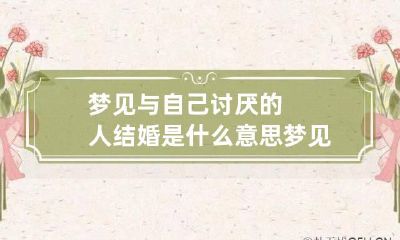 梦见与自己讨厌的人结婚是什么意思 梦见和自己讨厌的人结婚是什么意思