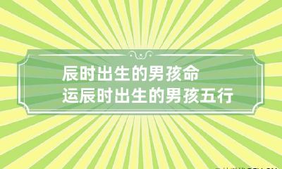 辰时出生的男孩命运 辰时出生的男孩五行缺什么